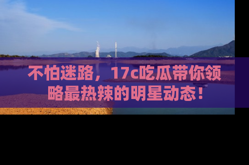不怕迷路，17c吃瓜带你领略最热辣的明星动态！