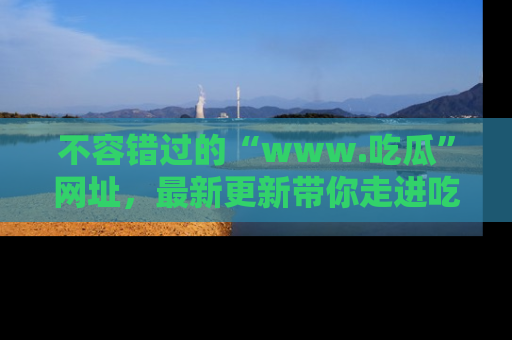 不容错过的“www.吃瓜”网址，最新更新带你走进吃瓜新时尚