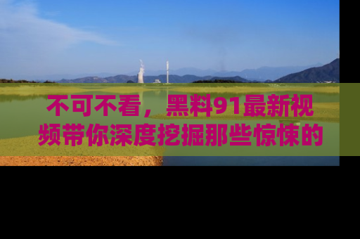 不可不看，黑料91最新视频带你深度挖掘那些惊悚的黑料内幕！