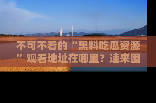 不可不看的“黑料吃瓜资源”观看地址在哪里？速来围观吧！