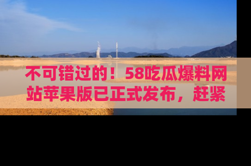 不可错过的！58吃瓜爆料网站苹果版已正式发布，赶紧体验！
