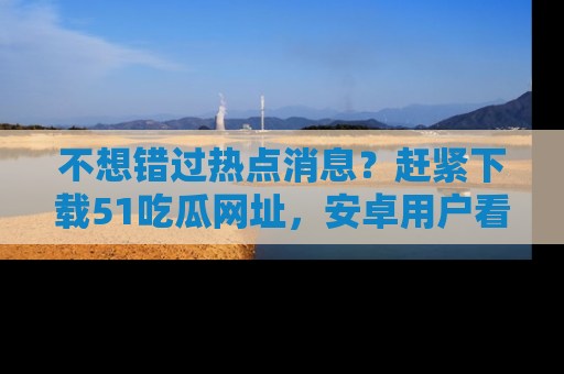 不想错过热点消息？赶紧下载51吃瓜网址，安卓用户看这边！