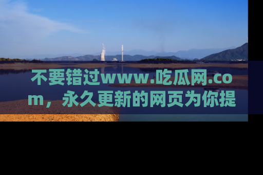 不要错过www.吃瓜网.com，永久更新的网页为你提供吃瓜盛宴！