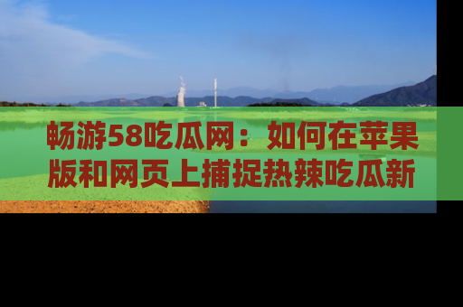 畅游58吃瓜网：如何在苹果版和网页上捕捉热辣吃瓜新闻？