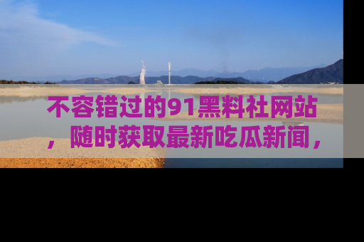 不容错过的91黑料社网站，随时获取最新吃瓜新闻，留意91黑料社的动态更新！