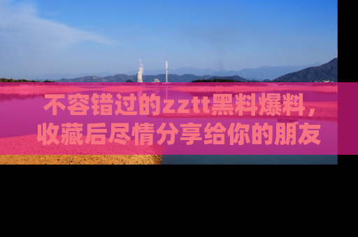 不容错过的zztt黑料爆料，收藏后尽情分享给你的朋友