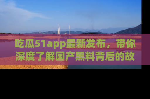 吃瓜51app最新发布，带你深度了解国产黑料背后的故事！