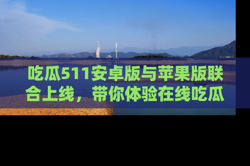 吃瓜511安卓版与苹果版联合上线，带你体验在线吃瓜新天地