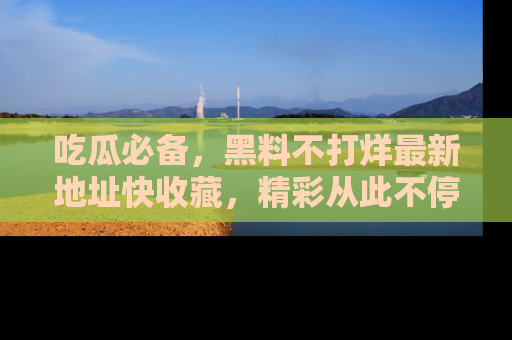 吃瓜必备，黑料不打烊最新地址快收藏，精彩从此不停！