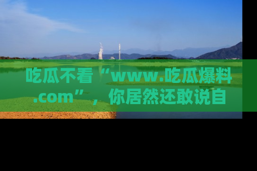 吃瓜不看“www.吃瓜爆料.com”，你居然还敢说自己是吃瓜群众？