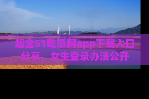 超全51吃瓜网app下载入口分享，女生登录办法公开