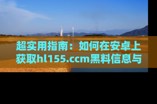 超实用指南：如何在安卓上获取hl155.ccm黑料信息与技巧