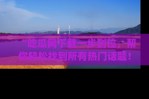 “吃瓜网下载一步到位,帮你轻松找到所有热门话题!”网址:www.chiguaw.com