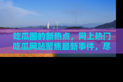 吃瓜圈的新热点，网上热门吃瓜网站聚焦最新事件，尽在吃瓜网站！