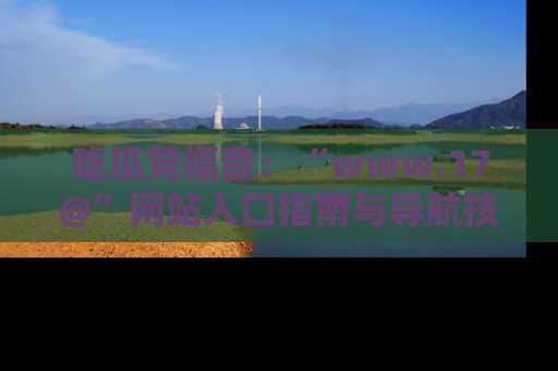 吃瓜党福音：“www.17@”网站入口指南与导航技巧全解析