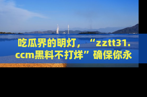 吃瓜界的明灯，“zztt31.ccm黑料不打烊”确保你永不迷路！