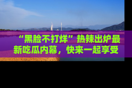 “黑脸不打烊”热辣出炉最新吃瓜内幕,快来一起享受这份乐趣吧!