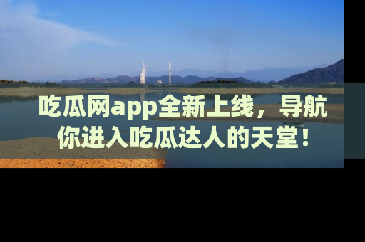 吃瓜网app全新上线，导航你进入吃瓜达人的天堂！