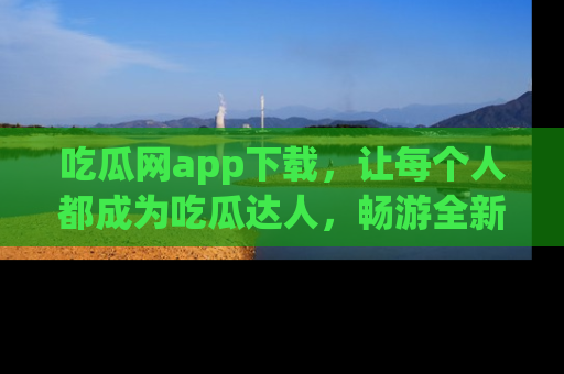 吃瓜网app下载，让每个人都成为吃瓜达人，畅游全新网页！