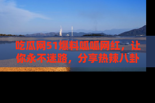 吃瓜网51爆料呱呱网红，让你永不迷路，分享热辣八卦速递！