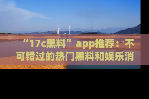“17c黑料”app推荐:不可错过的热门黑料和娱乐消息