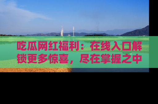 吃瓜网红福利：在线入口解锁更多惊喜，尽在掌握之中