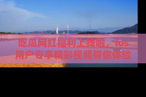 吃瓜网红福利上线啦，ios用户专享精彩视频带你体验乐趣！