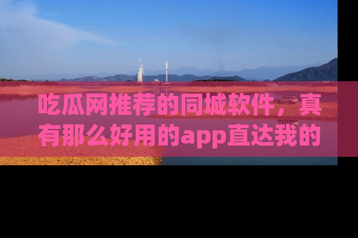 吃瓜网推荐的同城软件，真有那么好用的app直达我的心吗？
