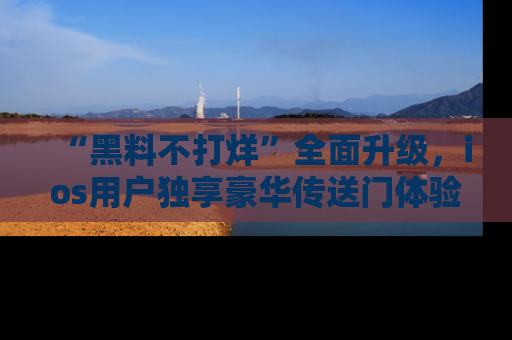 “黑料不打烊”全面升级,ios用户独享豪华传送门体验!
