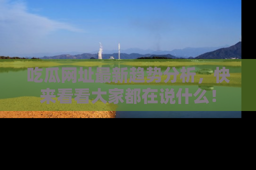 吃瓜网址最新趋势分析，快来看看大家都在说什么！