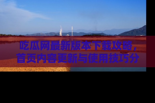 吃瓜网最新版本下载攻略，首页内容更新与使用技巧分享