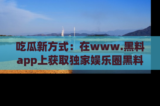吃瓜新方式：在www.黑料app上获取独家娱乐圈黑料信息