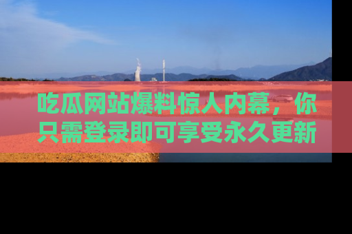 吃瓜网站爆料惊人内幕，你只需登录即可享受永久更新服务！