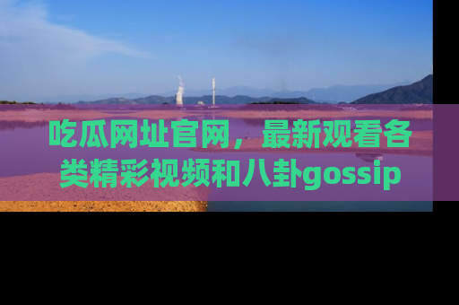 吃瓜网址官网，最新观看各类精彩视频和八卦gossip