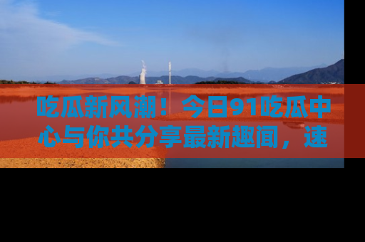 吃瓜新风潮！今日91吃瓜中心与你共分享最新趣闻，速来点击入口看看吧！
