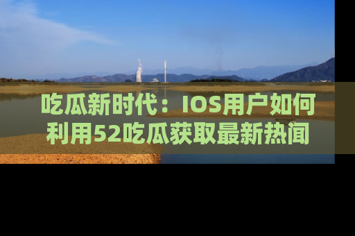 吃瓜新时代：IOS用户如何利用52吃瓜获取最新热闻