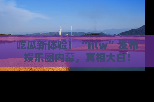 吃瓜新体验！“hlw”发布娱乐圈内幕，真相大白！