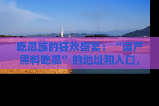 吃瓜族的狂欢盛宴：“国产黑料吃瓜”的地址和入口，让你尽情享受流行文化！