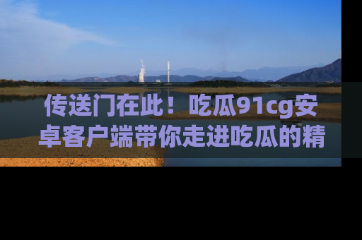 传送门在此！吃瓜91cg安卓客户端带你走进吃瓜的精彩世界