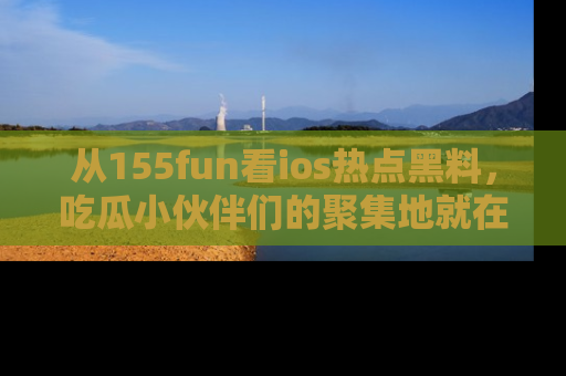 从155fun看ios热点黑料，吃瓜小伙伴们的聚集地就在这里！