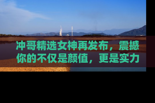 冲哥精选女神再发布，震撼你的不仅是颜值，更是实力！