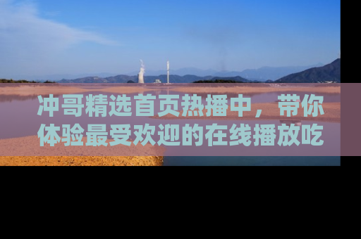 冲哥精选首页热播中，带你体验最受欢迎的在线播放吃瓜节目