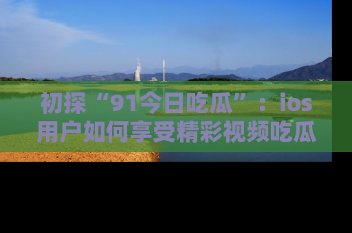 初探“91今日吃瓜”：ios用户如何享受精彩视频吃瓜时光