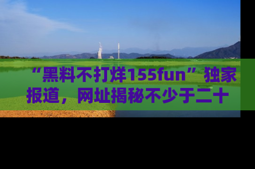 “黑料不打烊155fun”独家报道,网址揭秘不少于二十条惊人黑料新闻!