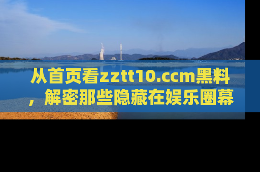 从首页看zztt10.ccm黑料，解密那些隐藏在娱乐圈幕后的丑闻故事！