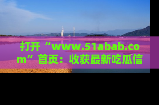 打开“www.51abab.com”首页：收获最新吃瓜信息，成为圈内明星动态达人！