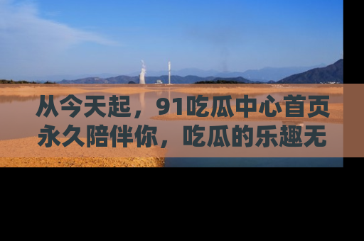 从今天起，91吃瓜中心首页永久陪伴你，吃瓜的乐趣无穷无尽！