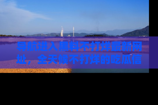 导航进入黑料不打烊最新网址，全天候不打烊的吃瓜信息为你奉上！
