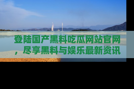 登陆国产黑料吃瓜网站官网，尽享黑料与娱乐最新资讯