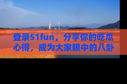 登录51fun，分享你的吃瓜心得，成为大家眼中的八卦专家！